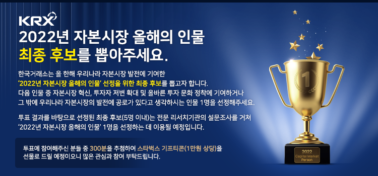 KRX 2022년 자본시장 올해의 인물 최종 후보를 뽑아주세요.
한국거래소는 올 한해 우리나라 자본시장 발전에 기여한 '2022년 자본시장 올해의 인물' 선정을 위한 최종 후보를 뽑고자 합니다.
다음 인물 중 자본시장 혁신, 투자자 저변 확대 및 올바른 투자 문화 정착에 기여하거나
그 밖에 우리나라 자본시장의 발전에 공로가 있다고 생각하시는 인물 1명을 선정해주세요.
 
투표 결과를 바탕으로 선정된 최종 후보(5명 이내)는 전문 리서치 기관의 설문조사를 거쳐
'2022년 자본시장 올해의 인물' 1명을 선정하는 데 이용될 예정입니다.

투표에 참여해주신 분들 중 300분을 추첨하여 스타벅스 기프티콘(1만원 상당)을
선물로 드릴 예정이오니 많은 관심과 참여 부탁드립니다.